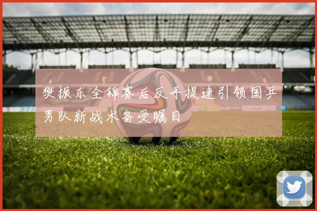 樊振东全锦赛后反手提速引领国乒男队新战术备受瞩目