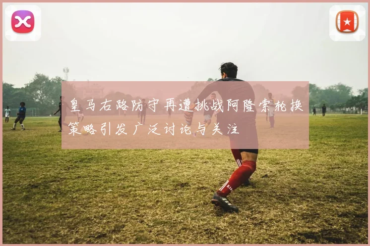 皇马右路防守再遭挑战阿隆索轮换策略引发广泛讨论与关注