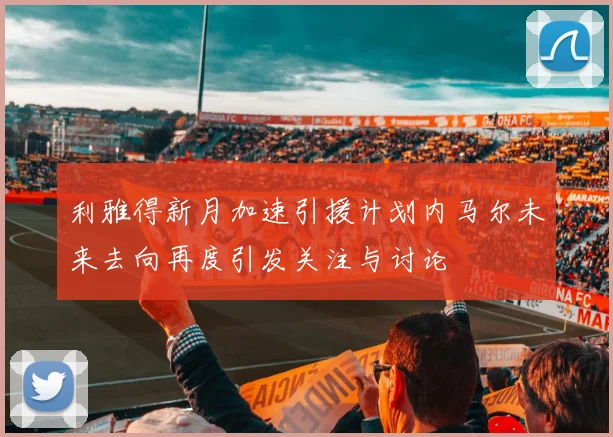 利雅得新月加速引援计划内马尔未来去向再度引发关注与讨论
