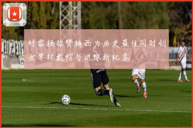 特雷杨称赞梅西为历史最佳同时创世界杯戴帽与进球新纪录