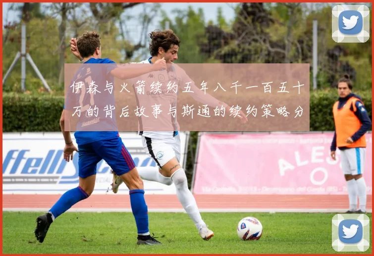 伊森与火箭续约五年八千一百五十万的背后故事与斯通的续约策略分析