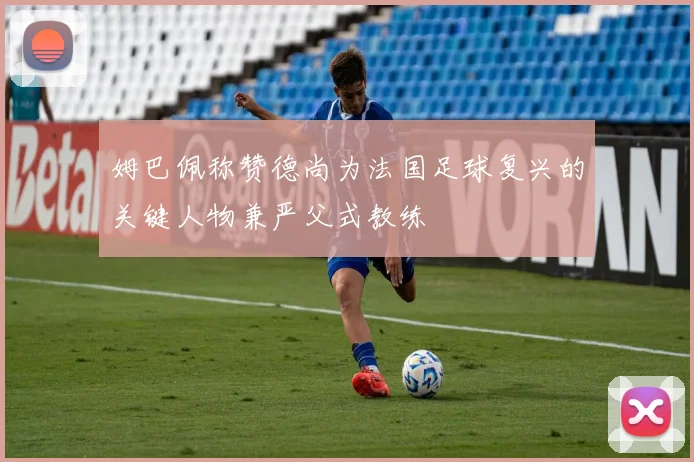姆巴佩称赞德尚为法国足球复兴的关键人物兼严父式教练