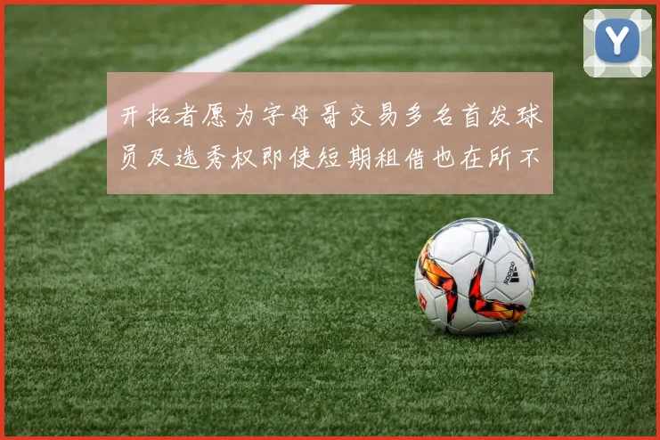 开拓者愿为字母哥交易多名首发球员及选秀权即使短期租借也在所不惜