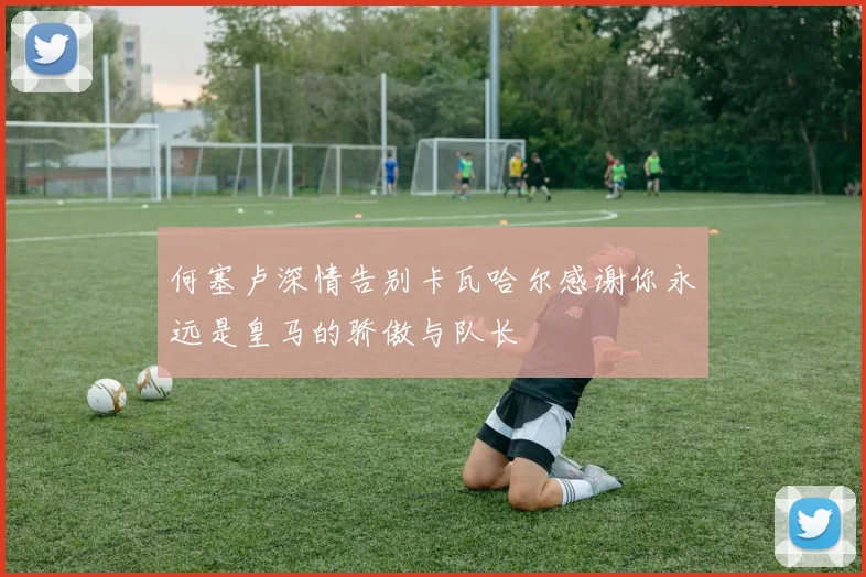 何塞卢深情告别卡瓦哈尔感谢你永远是皇马的骄傲与队长
