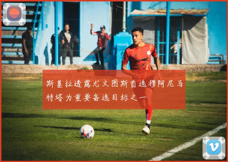 斯基拉透露尤文图斯首选穆阿尼马特塔为重要备选目标之一
