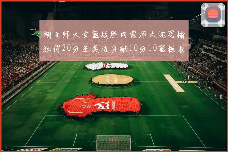 湖南师大女篮战胜内蒙师大沈思榆独得20分王奕洁贡献10分10篮板表现出色
