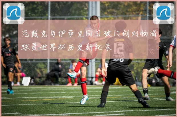 范戴克与伊萨克同日破门创利物浦球员世界杯历史新纪录
