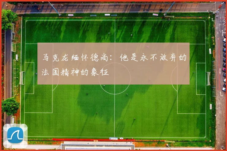 马克龙缅怀德尚：他是永不放弃的法国精神的象征