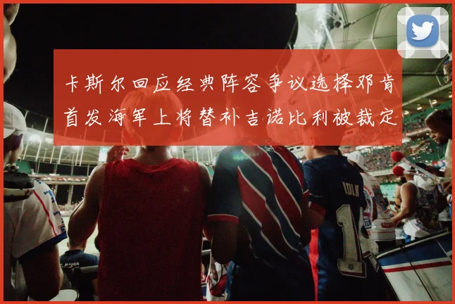 卡斯尔回应经典阵容争议选择邓肯首发海军上将替补吉诺比利被裁定论