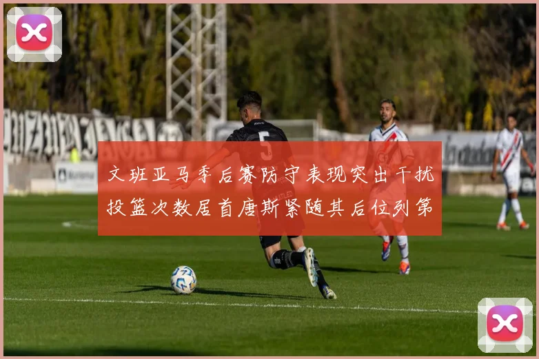 文班亚马季后赛防守表现突出干扰投篮次数居首唐斯紧随其后位列第五