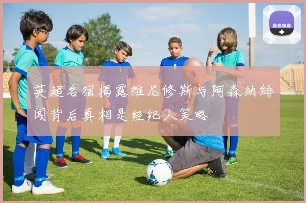 英超名宿揭露维尼修斯与阿森纳绯闻背后真相是经纪人策略