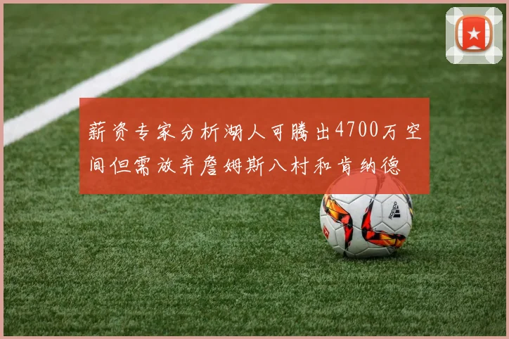 薪资专家分析湖人可腾出4700万空间但需放弃詹姆斯八村和肯纳德