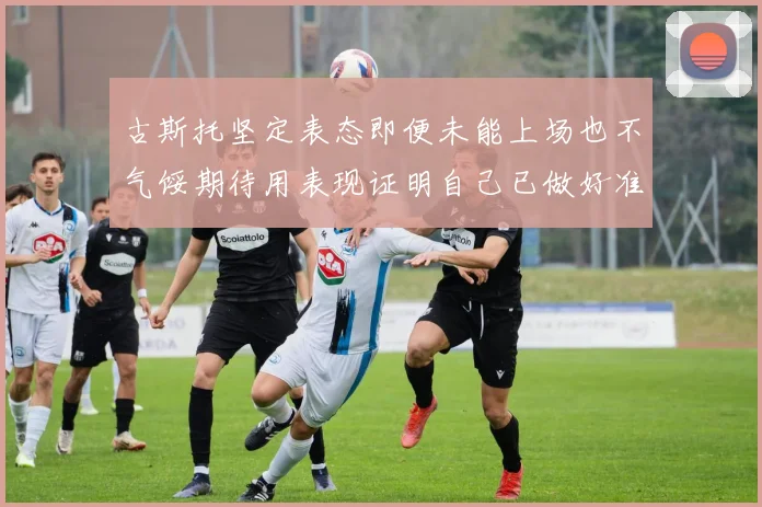 古斯托坚定表态即便未能上场也不气馁期待用表现证明自己已做好准备