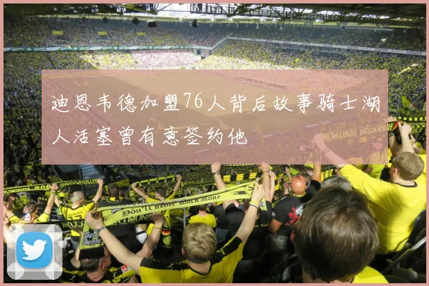 迪恩韦德加盟76人背后故事骑士湖人活塞曾有意签约他