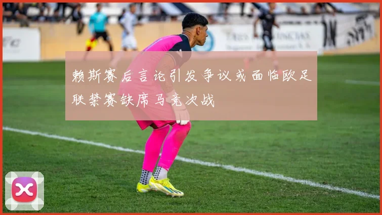 赖斯赛后言论引发争议或面临欧足联禁赛缺席马竞次战