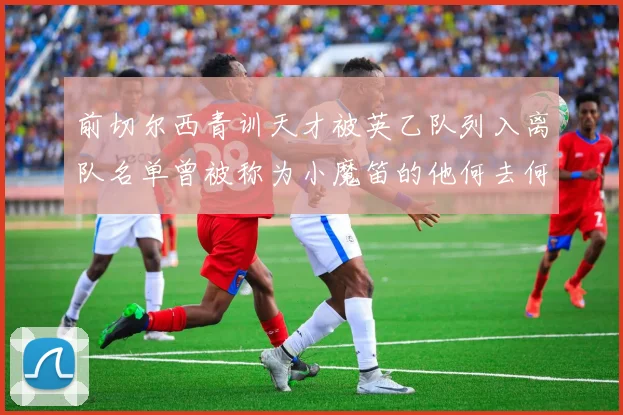 前切尔西青训天才被英乙队列入离队名单曾被称为小魔笛的他何去何从