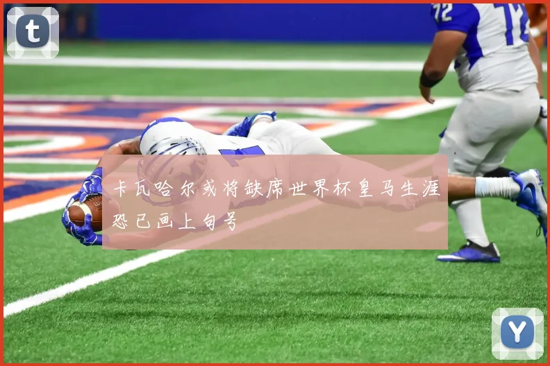 卡瓦哈尔或将缺席世界杯皇马生涯恐已画上句号