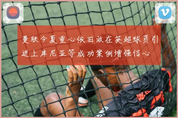 曼联今夏重心依旧放在英超球员引进上库尼亚等成功案例增强信心