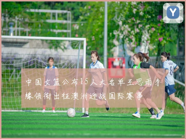 中国女篮公布15人大名单王思雨李缘领衔出征澳洲迎战国际赛事