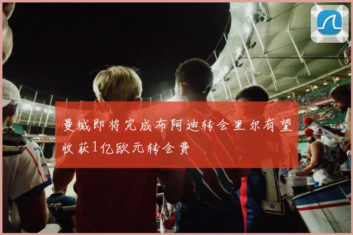 曼城即将完成布阿迪转会里尔有望收获1亿欧元转会费