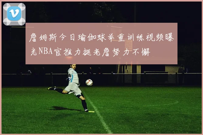 詹姆斯今日瑜伽球举重训练视频曝光NBA官推力挺老詹努力不懈