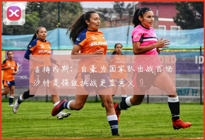 吉梅内斯：自豪为国家队出战百场沙特是强敌挑战更显意义