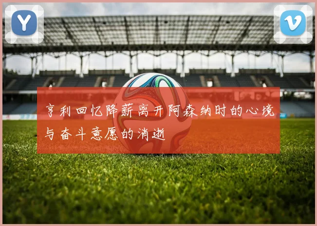 亨利回忆降薪离开阿森纳时的心境与奋斗意愿的消逝